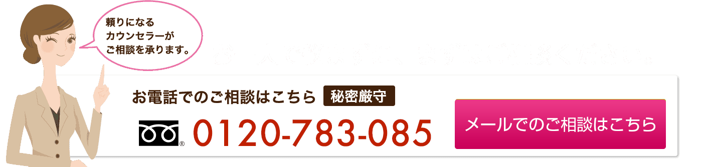 頼りになるカウンセラーがご相談を承ります。お一人で悩まずに、まずはご相談ください。お電話でのご相談はこちら0120-783-085　メールでのご相談はこちら