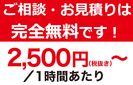 ご相談・お見積りは完全無料です！2,500円～／1時間あたり。実際に比べてもらってわかるように最安値設定です！