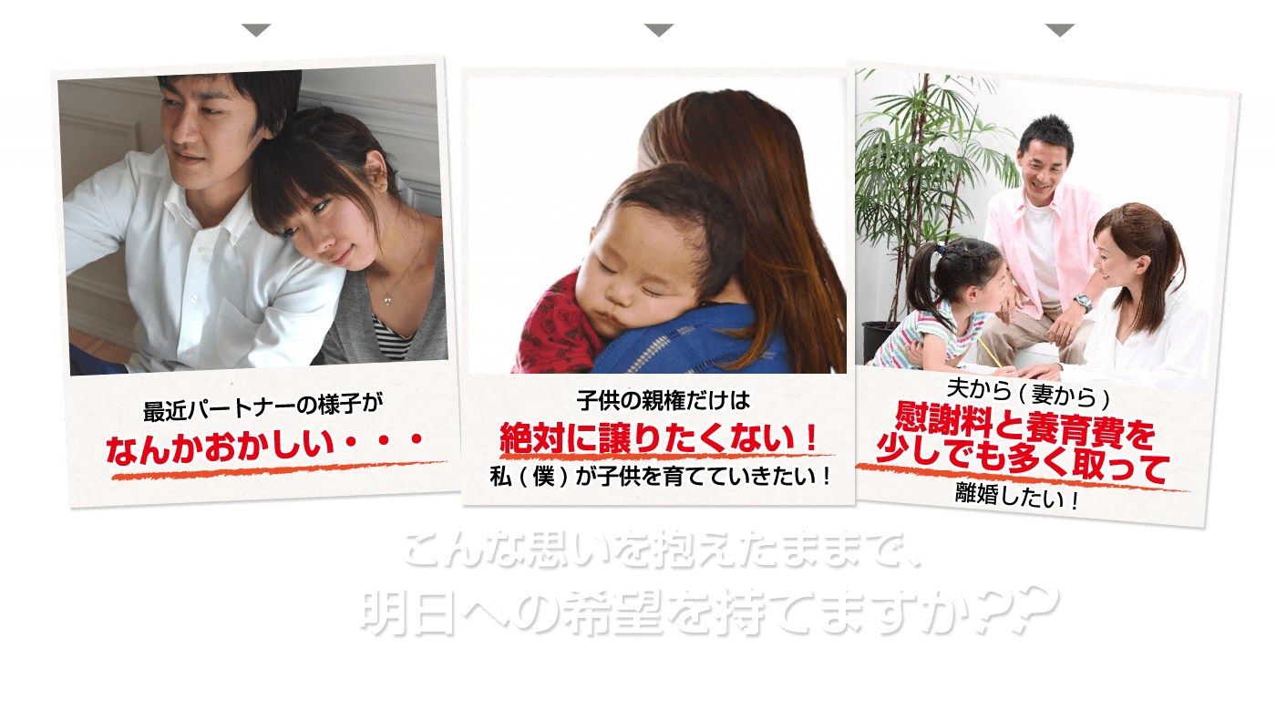 毎日こんなことを考えて嫌な気持ちになってませんか？？このごろ、旦那さん（お嫁さん）の行動や様子がおかしいな！！あやしいな！！ 離婚はしたいが、絶対親権はゆずりたくない！！ これからの人生をもっと明るい未来にしたい！！こんな思いを抱えたままで、明日への希望を持てますか？